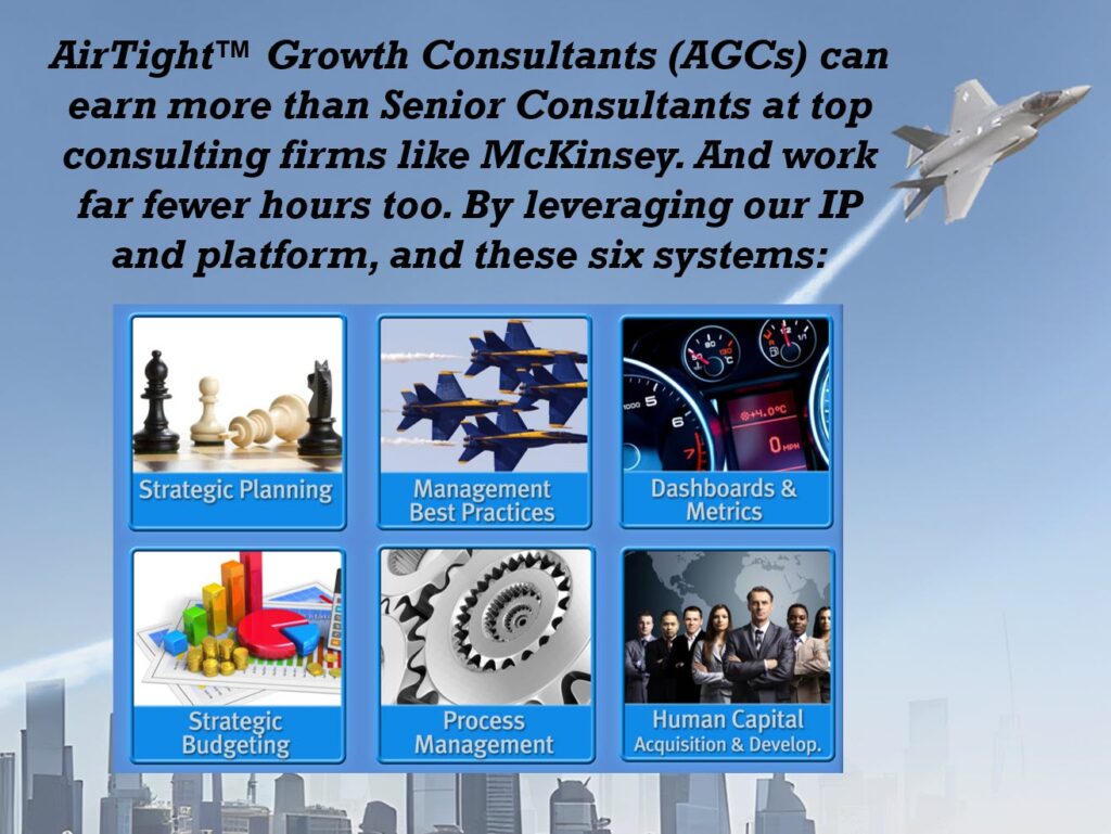 AirTight™ Growth Consultants (AGCs) can earn more than Senior Consultants at top consulting firms like McKinsey. And work far fewer hours too. By leveraging our IP and platform, and these six systems: